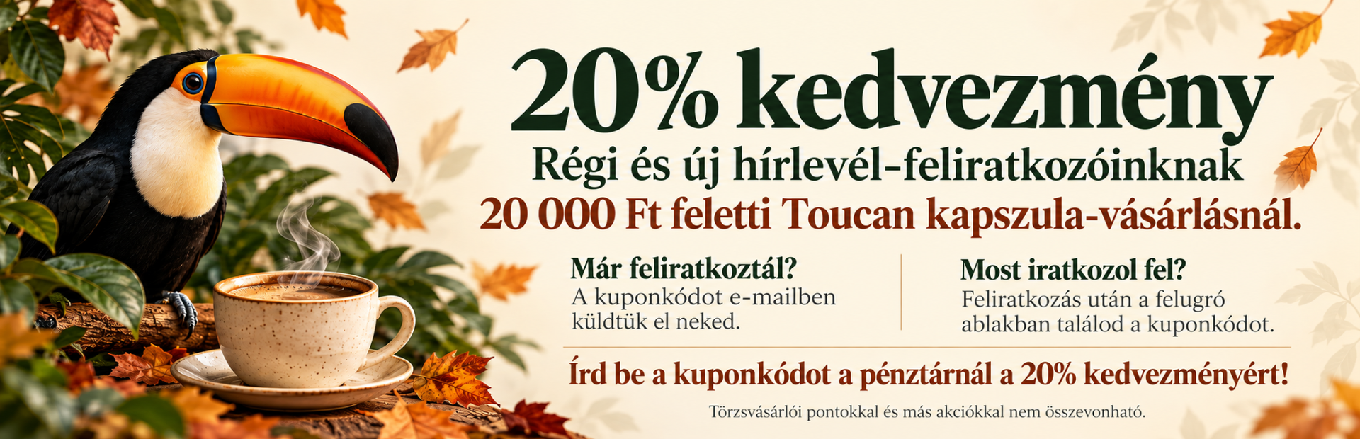 Toucan kapszulák 20% kedvezménnyel régi és új hírlevél-feliratkozóknak, 20 000 Ft feletti vásárlásnál, kuponkóddal. Régi feliratkozók e-mailben, új feliratkozók a feliratkozás utáni felugró ablakban kapják meg a kódot. Más akciókkal és törzsvásárlói pontokkal nem összevonható.